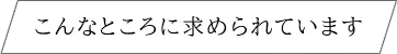 こんなところに求められています